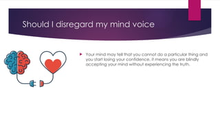 Should I disregard my mind voice
 Your mind may tell that you cannot do a particular thing and
you start losing your confidence, it means you are blindly
accepting your mind without experiencing the truth.
 