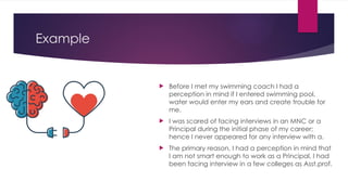 Example
 Before I met my swimming coach I had a
perception in mind if I entered swimming pool,
water would enter my ears and create trouble for
me.
 I was scared of facing interviews in an MNC or a
Principal during the initial phase of my career;
hence I never appeared for any interview with a.
 The primary reason, I had a perception in mind that
I am not smart enough to work as a Principal. I had
been facing interview in a few colleges as Asst.prof.
 