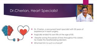 Dr.Cherian, Heart Specialist
 Dr. Cherian, a renowned heart specialist with 50 years of
experience in heart surgery,
 tragically ended his own life at the age of 85.
 Despite saving thousands of lives throughout his career,
he made this heartbreaking decision.
 What led him to such a choice?"
 
