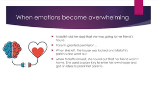 When emotions become overwhelming
 Malathi told her dad that she was going to her friend’s
house.
 Parents granted permission ..
 When she left, the house was locked and Malathi's
parents also went out.
 when Malathi arrived, she found out that her friend wasn’t
home. She used a spare key to enter her own house and
got an idea to prank her parents.
 