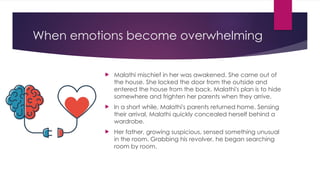 When emotions become overwhelming
 Malathi mischief in her was awakened. She came out of
the house. She locked the door from the outside and
entered the house from the back. Malathi's plan is to hide
somewhere and frighten her parents when they arrive.
 In a short while, Malathi's parents returned home. Sensing
their arrival, Malathi quickly concealed herself behind a
wardrobe.
 Her father, growing suspicious, sensed something unusual
in the room. Grabbing his revolver, he began searching
room by room.
 