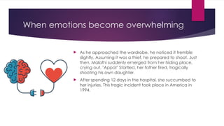 When emotions become overwhelming
 As he approached the wardrobe, he noticed it tremble
slightly. Assuming it was a thief, he prepared to shoot. Just
then, Malathi suddenly emerged from her hiding place,
crying out, "Appa!" Startled, her father fired, tragically
shooting his own daughter.
 After spending 12 days in the hospital, she succumbed to
her injuries. This tragic incident took place in America in
1994.
 