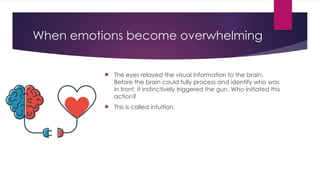 When emotions become overwhelming
 The eyes relayed the visual information to the brain.
Before the brain could fully process and identify who was
in front, it instinctively triggered the gun. Who initiated this
action?
 This is called intuition.
 