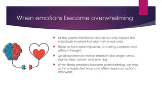When emotions become overwhelming
 All the events mentioned above not only impact the
individuals involved but also their loved ones.
 These actions were impulsive, occurring suddenly and
without thought.
 we all experience intense emotions like anger, stress,
shame, fear, sorrow, and even joy.
 When these emotions become overwhelming, we may
act in unexpected ways and often regret our actions
afterward.
 