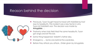 Reason behind the decision
 Previously, Tyson fought head-to-head with Holyfield but lost
due to headbutts. This incident was a key factor in why
Tyson bit Holyfield's ear. The decision was made by
Amygdala. …
 Thatswhy when holy field tried the same headbutts, Tyson
got angry and bit the ear.
 Same thing happened Malathi’s father also.
 Emergency … Some one behind the wardrobe.
 Before they attack you attack.. Order given by Amygdala.
 