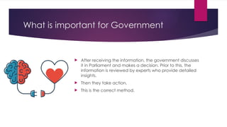 What is important for Government
 After receiving the information, the government discusses
it in Parliament and makes a decision. Prior to this, the
information is reviewed by experts who provide detailed
insights.
 Then they take action.
 This is the correct method.
 