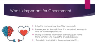 What is important for Government
 Is this the process every time? Not necessarily.
 In emergencies, immediate action is required, leaving no
time for standard procedures.
 During such times, information is directly given to the
Prime Minister, who makes the crucial decisions.
 The priority is addressing the emergency swiftly..
 