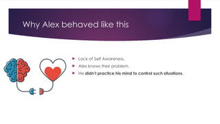 Why Alex behaved like this
 Lack of Self Awareness.
 Alex knows their problem.
 He didn’t practice his mind to control such situations.
 