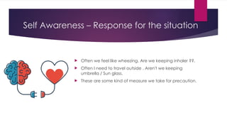 Self Awareness – Response for the situation
 Often we feel like wheezing. Are we keeping inhaler ??.
 Often I need to travel outside . Aren't we keeping
umbrella / Sun glass.
 These are some kind of measure we take for precaution.
 