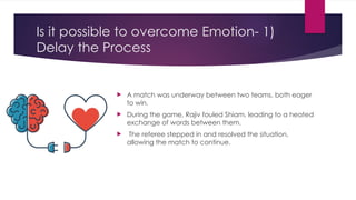 Is it possible to overcome Emotion- 1)
Delay the Process
 A match was underway between two teams, both eager
to win.
 During the game, Rajiv fouled Shiam, leading to a heated
exchange of words between them.
 The referee stepped in and resolved the situation,
allowing the match to continue.
 