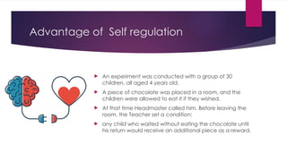 Advantage of Self regulation
 An experiment was conducted with a group of 30
children, all aged 4 years old.
 A piece of chocolate was placed in a room, and the
children were allowed to eat it if they wished.
 At that time Headmaster called him. Before leaving the
room, the Teacher set a condition:
 any child who waited without eating the chocolate until
his return would receive an additional piece as a reward.
 