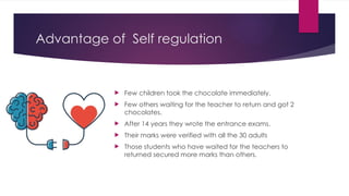 Advantage of Self regulation
 Few children took the chocolate immediately.
 Few others waiting for the teacher to return and got 2
chocolates.
 After 14 years they wrote the entrance exams.
 Their marks were verified with all the 30 adults
 Those students who have waited for the teachers to
returned secured more marks than others.
 