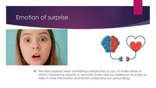 Emotion of surprise
 We feel surprised when something unexpected occurs. To make sense of
what’s happening around us, we instinctively raise our eyebrows as a way to
take in more information and better understand our surroundings.
 