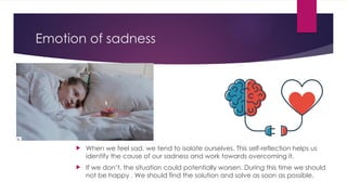Emotion of sadness
 When we feel sad, we tend to isolate ourselves. This self-reflection helps us
identify the cause of our sadness and work towards overcoming it.
 If we don’t, the situation could potentially worsen. During this time we should
not be happy . We should find the solution and solve as soon as possible.
 
