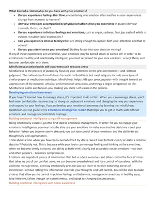 What kind of a relationship do you have with your emotions?
 Do you experience feelings that flow, encountering one emotion after another as your experiences
change from moment to moment?
 Are your emotions accompanied by physical sensations that you experience in places like your
stomach, throat, or chest?
 Do you experience individual feelings and emotions, such as anger, sadness, fear, joy, each of which is
evident in subtle facial expressions?
 Can you experience intense feelings that are strong enough to capture both your attention and that of
others?
 Do you pay attention to your emotions? Do they factor into your decision making?
If any of these experiences are unfamiliar, your emotions may be turned down or turned off. In order to be
emotionally healthy and emotionally intelligent, you must reconnect to your core emotions, accept them, and
become comfortable with them.
Mindfulness practice builds self-awareness as it reduces stress
Mindfulness is the practice of purposely focusing your attention on the present moment—and without
judgment. The cultivation of mindfulness has roots in Buddhism, but most religions include some type of
similar prayer or meditation technique. Mindfulness helps shift your preoccupation with thought toward an
appreciation of the moment, physical and emotional sensations, and brings a larger perspective on life.
Mindfulness calms and focuses you, making you more self-aware in the process.
Developing emotional awareness
If you haven’t learned how to manage stress, it’s important to do so first. When you can manage stress, you’ll
feel more comfortable reconnecting to strong or unpleasant emotions and changing the way you experience
and respond to your feelings. You can develop your emotional awareness by learning the mindfulness
meditation in Help guide’s free Emotional Intelligence Toolkit that helps you to get in touch with difficult
emotions and manage uncomfortable feelings.
Building emotional intelligence using self-management
Being emotionally aware is just the first step to emotional management. In order for you to engage your
emotional intelligence, you must also be able use your emotions to make constructive decisions about your
behavior. When you become overly stressed, you can lose control of your emotions and the ability to act
thoughtfully and appropriately.
Think about a time when you have been overwhelmed by stress. Was it easy to think clearly or make a rational
decision? Probably not. This is because while your brain can manage feeling and thinking at the same time,
when we become overly stressed, our ability to both think clearly and accurately assess emotions—our own
and other people's—becomes compromised.
Emotions are important pieces of information that tell us about ourselves and others but in the face of stress
that takes us out of our comfort zone, we can become overwhelmed and lose control of ourselves. With the
ability to manage stress, and stay emotionally present you can learn to receive disturbing pieces of
information without letting this information override your thoughts and self control. You will be able to make
choices that allow you to control impulsive feelings and behaviors, manage your emotions in healthy ways,
take initiative, follow through on commitments, and adapt to changing circumstances.
Building emotional intelligence with social awareness
 