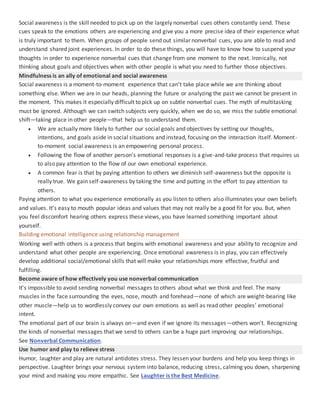 Social awareness is the skill needed to pick up on the largely nonverbal cues others constantly send. These
cues speak to the emotions others are experiencing and give you a more precise idea of their experience what
is truly important to them. When groups of people send out similar nonverbal cues, you are able to read and
understand shared joint experiences. In order to do these things, you will have to know how to suspend your
thoughts in order to experience nonverbal cues that change from one moment to the next. Ironically, not
thinking about goals and objectives when with other people is what you need to further those objectives.
Mindfulness is an ally of emotional and social awareness
Social awareness is a moment-to-moment experience that can’t take place while we are thinking about
something else. When we are in our heads, planning the future or analyzing the past we cannot be present in
the moment. This makes it especially difficult to pick up on subtle nonverbal cues. The myth of multitasking
must be ignored. Although we can switch subjects very quickly, when we do so, we miss the subtle emotional
shift—taking place in other people—that help us to understand them.
 We are actually more likely to further our social goals and objectives by setting our thoughts,
intentions, and goals aside in social situations and instead, focusing on the interaction itself. Moment-
to-moment social awareness is an empowering personal process.
 Following the flow of another person's emotional responses is a give-and-take process that requires us
to also pay attention to the flow of our own emotional experience.
 A common fear is that by paying attention to others we diminish self-awareness but the opposite is
really true. We gain self-awareness by taking the time and putting in the effort to pay attention to
others.
Paying attention to what you experience emotionally as you listen to others also illuminates your own beliefs
and values. It's easy to mouth popular ideas and values that may not really be a good fit for you. But, when
you feel discomfort hearing others express these views, you have learned something important about
yourself.
Building emotional intelligence using relationship management
Working well with others is a process that begins with emotional awareness and your ability to recognize and
understand what other people are experiencing. Once emotional awareness is in play, you can effectively
develop additional social/emotional skills that will make your relationships more effective, fruitful and
fulfilling.
Become aware of how effectively you use nonverbal communication
It's impossible to avoid sending nonverbal messages to others about what we think and feel. The many
muscles in the face surrounding the eyes, nose, mouth and forehead—none of which are weight-bearing like
other muscle—help us to wordlessly convey our own emotions as well as read other peoples’ emotional
intent.
The emotional part of our brain is always on—and even if we ignore its messages—others won't. Recognizing
the kinds of nonverbal messages that we send to others can be a huge part improving our relationships.
See Nonverbal Communication.
Use humor and play to relieve stress
Humor, laughter and play are natural antidotes stress. They lessen your burdens and help you keep things in
perspective. Laughter brings your nervous system into balance, reducing stress, calming you down, sharpening
your mind and making you more empathic. See Laughter is the Best Medicine.
 