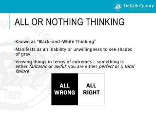 ALL OR NOTHING THINKING
•Known as “Black-and-White Thinking”
•Manifests as an inability or unwillingness to see shades
of gray
•Viewing things in terms of extremes – something is
either fantastic or awful; you are either perfect or a total
failure
 