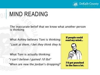 MIND READING
The inaccurate belief that we know what another person
is thinking
What Ashley believes Toni is thinking:
“Look at them, I bet they think they know me.”
What Toni is actually thinking:
“I can’t believe I gained 10 lbs!”
“When are new the Jordan’s dropping?”
 