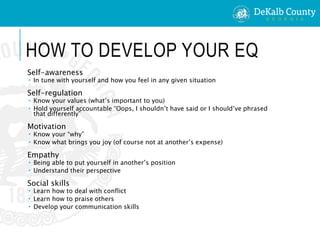 HOW TO DEVELOP YOUR EQ
Self-awareness
 In tune with yourself and how you feel in any given situation
Self-regulation
 Know your values (what’s important to you)
 Hold yourself accountable “Oops, I shouldn’t have said or I should’ve phrased
that differently”
Motivation
 Know your “why”
 Know what brings you joy (of course not at another’s expense)
Empathy
 Being able to put yourself in another’s position
 Understand their perspective
Social skills
 Learn how to deal with conflict
 Learn how to praise others
 Develop your communication skills
 
