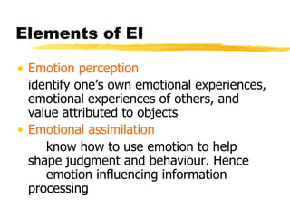 Elements of EI Emotion perception identify one’s own emotional experiences, emotional experiences of others, and value attributed to objects Emotional assimilation know how to use emotion to help  shape judgment and behaviour. Hence  emotion influencing information  processing 