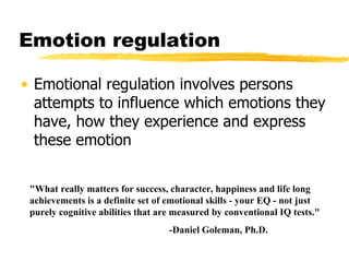 Emotion regulation Emotional regulation involves persons attempts to influence which emotions they have, how they experience and express these emotion "What really matters for success, character, happiness and life long achievements is a definite set of emotional skills - your EQ - not just purely cognitive abilities that are measured by conventional IQ tests."  -Daniel Goleman, Ph.D. 