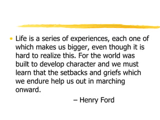Life is a series of experiences, each one of which makes us bigger, even though it is hard to realize this. For the world was built to develop character and we must learn that the setbacks and griefs which we endure help us out in marching onward.  –  Henry Ford 