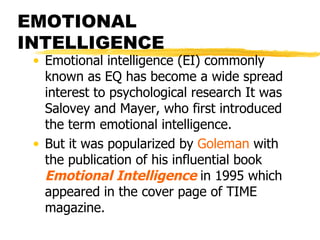 EMOTIONAL INTELLIGENCE Emotional intelligence (EI) commonly known as EQ has become a wide spread interest to psychological research It was Salovey and Mayer, who first introduced the term emotional intelligence. But it was popularized by  Goleman  with the publication of his influential book  Emotional Intelligence   in 1995 which appeared in the cover page of TIME magazine. 