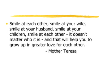 Smile at each other, smile at your wife, smile at your husband, smile at your children, smile at each other - it doesn't matter who it is - and that will help you to grow up in greater love for each other. - Mother Teresa 
