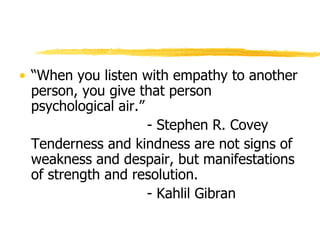 “ When you listen with empathy to another person, you give that person psychological air.”   - Stephen R. Covey Tenderness and kindness are not signs of weakness and despair, but manifestations of strength and resolution. - Kahlil Gibran 