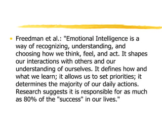 Freedman et al.: "Emotional Intelligence is a way of recognizing, understanding, and choosing how we think, feel, and act. It shapes our interactions with others and our understanding of ourselves. It defines how and what we learn; it allows us to set priorities; it determines the majority of our daily actions. Research suggests it is responsible for as much as 80% of the "success" in our lives." 