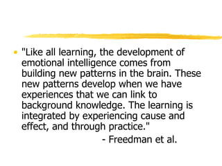 "Like all learning, the development of emotional intelligence comes from building new patterns in the brain. These new patterns develop when we have experiences that we can link to background knowledge. The learning is integrated by experiencing cause and effect, and through practice."  - Freedman et al.  