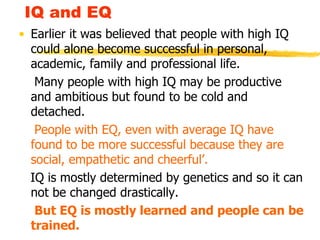 IQ and EQ Earlier it was believed that people with high IQ could alone become successful in personal, academic, family and professional life. Many people with high IQ may be productive and ambitious but found to be cold and detached. People with EQ, even with average IQ have found to be more successful because they are social, empathetic and cheerful’. IQ is mostly determined by genetics and so it can not be changed drastically. But EQ is mostly learned and people can be trained. 