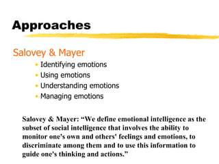 Approaches  Salovey & Mayer Identifying emotions Using emotions Understanding emotions Managing emotions Salovey & Mayer: “We define emotional intelligence as the subset of social intelligence that involves the ability to monitor one's own and others' feelings and emotions, to discriminate among them and to use this information to guide one's thinking and actions.” 