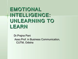 EMOTIONAL
INTELLIGENCE:
UNLEARNING TO
LEARN
 Dr.Prajna Pani
 Asso.Prof. in Business Communication,
   CUTM, Odisha
 