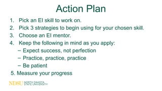 Action Plan
1. Pick an EI skill to work on.
2. Pick 3 strategies to begin using for your chosen skill.
3. Choose an EI mentor.
4. Keep the following in mind as you apply:
– Expect success, not perfection
– Practice, practice, practice
– Be patient
5. Measure your progress
 