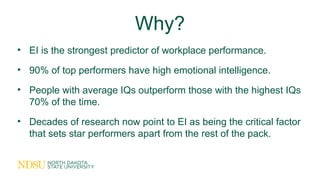 Why?
• EI is the strongest predictor of workplace performance.
• 90% of top performers have high emotional intelligence.
• People with average IQs outperform those with the highest IQs
70% of the time.
• Decades of research now point to EI as being the critical factor
that sets star performers apart from the rest of the pack.
 
