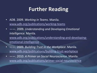 Further Reading
• ADB. 2009. Working in Teams. Manila.
www.adb.org/publications/working-teams
• ——. 2009. Understanding and Developing Emotional
Intelligence. Manila.
www.adb.org/publications/understanding-and-developing-
emotional-intelligence
• ——. 2009. Building Trust in the Workplace. Manila.
www.adb.org/publications/building-trust-workplace
• ——. 2010. A Primer on Social Neuroscience. Manila.
www.adb.org/publications/primer-social-neuroscience
 