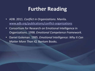 Further Reading
• ADB. 2011. Conflict in Organizations. Manila.
www.adb.org/publications/conflict-organizations
• Consortium for Research on Emotional Intelligence in
Organizations. 1998. Emotional Competence Framework.
• Daniel Goleman. 1995. Emotional Intelligence: Why It Can
Matter More Than IQ. Bantam Books.
 