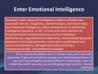 Enter Emotional Intelligence
However, wider areas of intelligence enable or dictate how
successful we are. Toughness, determination, and vision help;
but emotional intelligence, often measured as an emotional
intelligence quotient, or EQ, is more and more relevant to
important work-related outcomes such as individual
performance, organizational productivity, and developing people
because its principles provide a new way to understand and
assess the behaviors, management styles, attitudes,
interpersonal skills, and potential of people.
If your emotional abilities aren't in hand, if you don't have self-
awareness, if you are not able to manage your distressing emotions, if
you can't have empathy and have effective relationships, then no
matter how smart you are, you are not going to get very far.—Daniel
Goleman
 