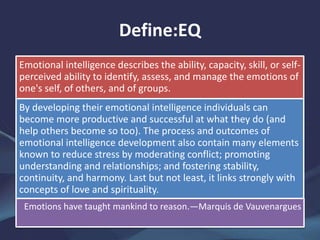 Define:EQ
Emotional intelligence describes the ability, capacity, skill, or self-
perceived ability to identify, assess, and manage the emotions of
one's self, of others, and of groups.
By developing their emotional intelligence individuals can
become more productive and successful at what they do (and
help others become so too). The process and outcomes of
emotional intelligence development also contain many elements
known to reduce stress by moderating conflict; promoting
understanding and relationships; and fostering stability,
continuity, and harmony. Last but not least, it links strongly with
concepts of love and spirituality.
Emotions have taught mankind to reason.—Marquis de Vauvenargues
 
