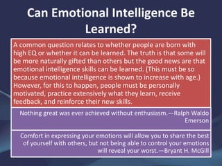 Can Emotional Intelligence Be
Learned?
A common question relates to whether people are born with
high EQ or whether it can be learned. The truth is that some will
be more naturally gifted than others but the good news are that
emotional intelligence skills can be learned. (This must be so
because emotional intelligence is shown to increase with age.)
However, for this to happen, people must be personally
motivated, practice extensively what they learn, receive
feedback, and reinforce their new skills.
Nothing great was ever achieved without enthusiasm.—Ralph Waldo
Emerson
Comfort in expressing your emotions will allow you to share the best
of yourself with others, but not being able to control your emotions
will reveal your worst.—Bryant H. McGill
 