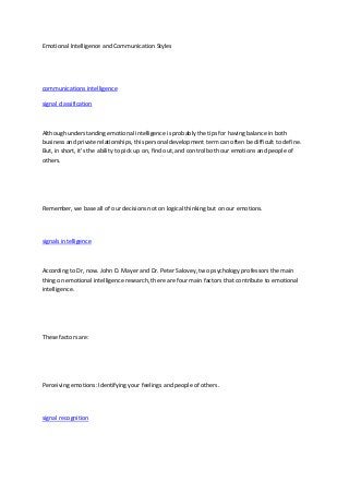 Emotional Intelligence and Communication Styles
communications intelligence
signal classification
Although understanding emotional intelligence is probably the tips for having balance in both
business and private relationships, this personal development term can often be difficult to define.
But, in short, it's the ability to pick up on, find out, and control both our emotions and people of
others.
Remember, we base all of our decisions not on logical thinking but on our emotions.
signals intelligence
According to Dr, now. John D. Mayer and Dr. Peter Salovey, two psychology professors the main
thing on emotional intelligence research, there are four main factors that contribute to emotional
intelligence.
These factors are:
Perceiving emotions: Identifying your feelings and people of others.
signal recognition
 