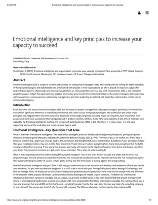 3/24/2019 Emotional intelligence and key principles to increase your capacity to succeed
https://www.pmi.org/learning/library/emotional-intelligence-develop-abilities-skills-6628 1/6
Emotional intelligence and key principles to increase your
capacity to succeed
CONFERENCE PAPER ǀ Leadership, Skill Development ǀ 12 October 2010
Rechtfertig, Gary
How to cite this article:
Rechtfertig, G. (2010). Emotional intelligence and key principles to increase your capacity to succeed. Paper presented at PMI® Global Congress
2010—North America, Washington, DC. Newtown Square, PA: Project Management Institute.
Abstract
Emotional intelligence (EI) is a topic of concern and curiosity for many project managers today. More companies are looking for better soft skills
in their project managers and stakeholders who are involved with projects in their organizations. So why is EI such an important subject for
today? It boils down to relationships and how we manage them, or mismanage them, in every day work environments. Why is this critical for
project managers today? This paper primarily explains the ﬁve key areas involved in emotional intelligence for project managers. Self-awareness,
self-management, social awareness, relationship management, and team leadership are deﬁned and, hopefully, understood as to their role in
emotional intelligence.
Introduction
Much has been said about emotional intelligence (EI) and its impact on project management and project managers speciﬁcally. Recent studies
have shown signiﬁcant differences in individual performance and career success with project managers who understand and utilize key EI
principles and integrate them into their daily work. Studies at several large companies, including major oil companies, have shown that their
people who were most successful in their companies had 15 traits in common. Of those traits, 73% were related to EI and 27% of the traits were
related to IQ. Emotional intelligence matters 2 ½ times much as IQ (Goleman, 1988, p. 31). Therefore, EI is not an issue—it is the issue
supporting success in the work place and in our personal lives as well.
Emotional Intelligence—Key Questions That Arise
What is the heart of emotional intelligence? The base is that paradigms (based on beliefs and values) power perceptions, perceptions power
emotions, emotions power attitudes, and attitudes determine behavior (Young, 2007, p. 199). Therefore, if you, a co-worker, or a friend have a
behavior problem (e.g., anger) you must go back to the perceptions and thoughts that power that emotion. In addition, if your perception is false
then your resulting emotions may very well be false (incorrect). People who worry about everything have many false perceptions that feeds the
anxiety resulting from worrying. If you worry long enough, your body will respond to the negative thoughts. Soon illness and disease can affect
your body. The purpose of emotions is to get you to focus—not react. This is a key to understanding EI.
What is the compelling reason for understanding EI for project managers? First, it is to learn how to succeed as a leader and become a top
project manager. Second, personal success then translates into increased job satisfaction and an improved personal life. Too many people spend
their careers climbing the ladder of success only to get to the top and ﬁnd their ladder is leaning against the wrong building.
How will emotional intelligence help you? First, it will help you understand your own emotions and develop a self-awareness of how you handle
your emotions. Do you have any idea how dangerous it is NOT to be in touch with your feelings? Why worry about feelings? Our feelings, and
how we manage them, are the key to successful relationships both professionally and personally. Hard work will not always make the difference
in the outcome of the projects we handle. Career and relationship challenges are related to your emotions. The better use of emotional
intelligence, the better a project is managed and, as a result, you become a better leader. It has been documented that project managers with
strong EI understanding handle larger projects successfully with more people better than those with less EI knowledge. For example, there was a
man and a woman that scored 800 on their SAT exams—very bright people. Twenty-ﬁve years later the man was head of a consulting company
of one—himself. The woman was the CEO of a Fortune 500 company. The difference between the two was she that understood EI.
 