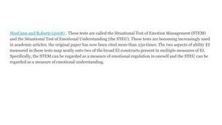 MacCann and Roberts (2008) . These tests are called the Situational Test of Emotion Management (STEM)
and the Situational Test of Emotional Understanding (the STEU). These tests are becoming increasingly used
in academic articles; the original paper has now been cited more than 250 times. The two aspects of ability EI
measured in these tests map neatly onto two of the broad EI constructs present in multiple measures of EI.
Specifically, the STEM can be regarded as a measure of emotional regulation in oneself and the STEU can be
regarded as a measure of emotional understanding.
 
