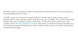 The STEU measures an individual's’ ability to understand the connections between events and emotions (i.e.,
the understanding emotions branch)
The STEU consists of 42 scenarios covering the following emotions: sadness, pride, relief, joy, regret,
gratitude, distress, hope, contempt, surprise, frustration, anger, fear, and dislike. The scenarios contain ample
multiple-choice items, including 14 context-reduced items, 14 with a personal-life context, and 14 with a
workplace context (MacCann and Roberts, 2008). In each scenario, an emotional situation is described, and
five emotions are presented. Respondents are asked to indicate which emotion is most likely to be generated
by that particular situation.
 