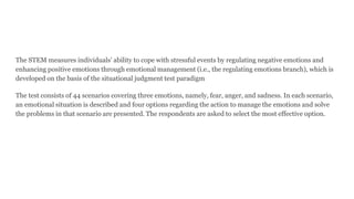 The STEM measures individuals’ ability to cope with stressful events by regulating negative emotions and
enhancing positive emotions through emotional management (i.e., the regulating emotions branch), which is
developed on the basis of the situational judgment test paradigm
The test consists of 44 scenarios covering three emotions, namely, fear, anger, and sadness. In each scenario,
an emotional situation is described and four options regarding the action to manage the emotions and solve
the problems in that scenario are presented. The respondents are asked to select the most effective option.
 