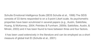 Schutte Emotional Intelligence Scale (SEIS Schutte et al., 1998) The SEIS
consists of 33 items responded to on a 5-point Likert scale. Its psychometric
properties have been scrutinized in several papers (e.g., Austin, Saklofske,
Huang, & McKenney, 2004; Petrides & Furnham, 2000b; Saklofske, Austin, &
Minski, 2003) and it has been found to have between three and four factors.
it has been used extensively in the literature and can be employed as a short
measure of global trait EI (Schutte et al., 2001)
 