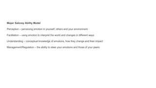 Mayer Salovey Ability Model
Perception – perceiving emotion in yourself, others and your environment
Facilitation – using emotion to interpret the world and changes in different ways
Understanding – conceptual knowledge of emotions, how they change and their impact
Management/Regulation – the ability to steer your emotions and those of your peers
 