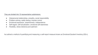 They are divided into 15 representative subdivisions:
● Interpersonal relationships, empathy, social responsibility
● Problem-solving, reality testing, impulse control
● Emotional expression, assertiveness, independence
● Self-regard, self-actualization, emotional self awereness
● Flexibility, stress tolerence,and optimism
he outlined a method of quantifying and measuring; a self-report measure known as Emotional Quotient Inventory (EQ-i).
 