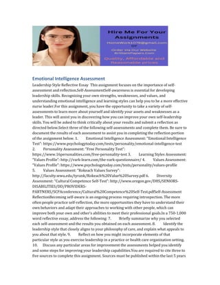 Emotional Intelligence Assessment
Leadership Style Reflective Essay This assignment focuses on the importance of self‐
assessment and reflection.Self‐AssessmentSelf‐awareness is essential for developing
leadership skills. Recognizing your own strengths, weaknesses, and values, and
understanding emotional intelligence and learning styles can help you to be a more effective
nurse leader.For this assignment, you have the opportunity to take a variety of self‐
assessments to learn more about yourself and identify your assets and weaknesses as a
leader. This will assist you in discovering how you can improve your own self‐leadership
skills. You will be asked to think critically about your results and submit a reflection as
directed below.Select three of the following self‐assessments and complete them. Be sure to
document the results of each assessment to assist you in completing the reflection portion
of the assignment below. 1. Emotional Intelligence Assessment: “Emotional Intelligence
Test”: https://www.psychologytoday.com/tests/personality/emotional‐intelligence‐test
2. Personality Assessment: “Free Personality Test”:
https://www.16personalities.com/free‐personality‐test 3. Learning Styles Assessment:
“Values Profile”: http://vark‐learn.com/the‐vark‐questionnaire/ 4. Values Assessment:
“Values Profile”: https://www.psychologytoday.com/tests/personality/values‐profile
5. Values Assessment: “Rokeach Values Survey”:
http://faculty.wwu.edu/tyrank/Rokeach%20Value%20Survey.pdf 6. Diversity
Assessment: “Cultural Competence Self‐Test”: http://www.oregon.gov/DHS/SENIORS‐
DISABILITIES/DD/PROVIDERS‐
PARTNERS/SCPAconference/Cultural%20Competence%20Self‐Test.pdfSelf‐Assessment
ReflectionBecoming self‐aware is an ongoing process requiring introspection. The more
often people practice self‐reflection, the more opportunities they have to understand their
own behaviors and adapt their approaches to working with other people, which can
improve both your own and other’s abilities to meet their professional goals.In a 750‐1,000
word reflective essay, address the following: 7. Briefly summarize why you selected
each self‐assessment and the results you obtained on each assessment. 8. Identify the
leadership style that closely aligns to your philosophy of care, and explain what appeals to
you about that style. 9. Reflect on how you might incorporate elements of that
particular style as you exercise leadership in a practice or health care organization setting.
10. Discuss any particular areas for improvement the assessments helped you identify
and some steps for improving your leadership capabilities.You are required to cite three to
five sources to complete this assignment. Sources must be published within the last 5 years
 